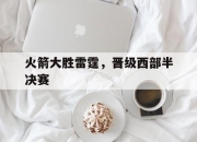 澳客体育-火箭大胜雷霆，晋级西部半决赛
