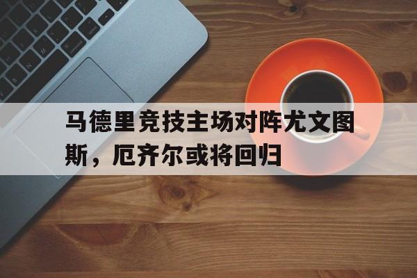 马德里竞技主场对阵尤文图斯，厄齐尔或将回归的简单介绍